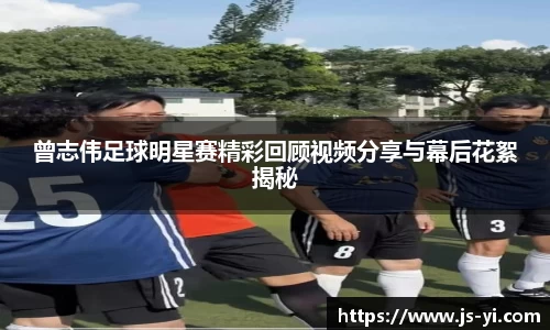 曾志伟足球明星赛精彩回顾视频分享与幕后花絮揭秘