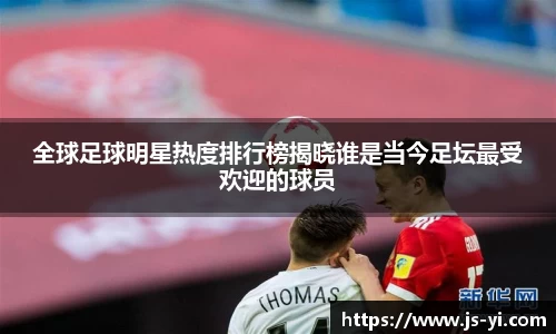 全球足球明星热度排行榜揭晓谁是当今足坛最受欢迎的球员