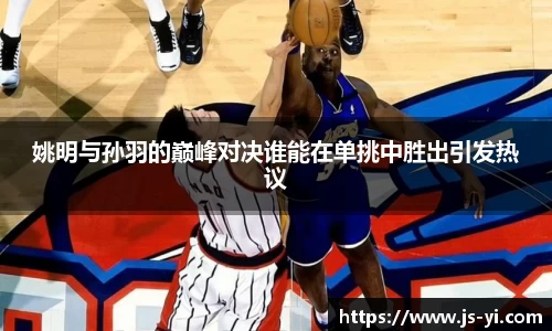 姚明与孙羽的巅峰对决谁能在单挑中胜出引发热议