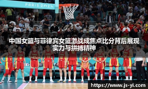 中国女篮与菲律宾女篮激战成焦点比分背后展现实力与拼搏精神