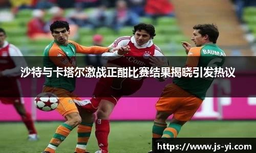 沙特与卡塔尔激战正酣比赛结果揭晓引发热议